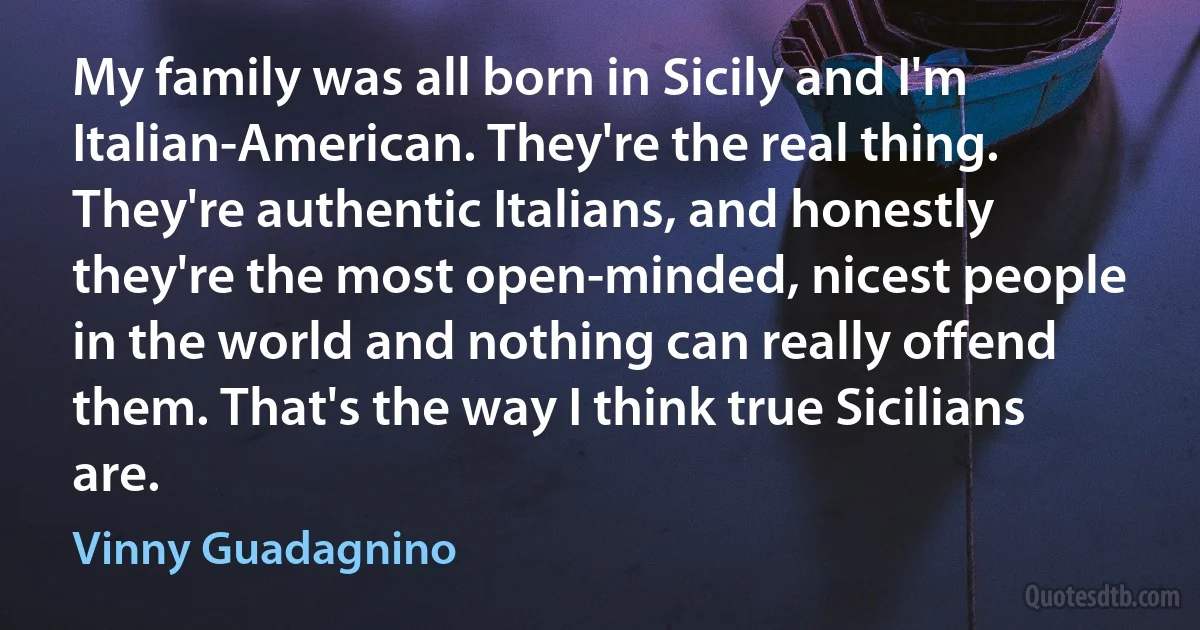 My family was all born in Sicily and I'm Italian-American. They're the real thing. They're authentic Italians, and honestly they're the most open-minded, nicest people in the world and nothing can really offend them. That's the way I think true Sicilians are. (Vinny Guadagnino)