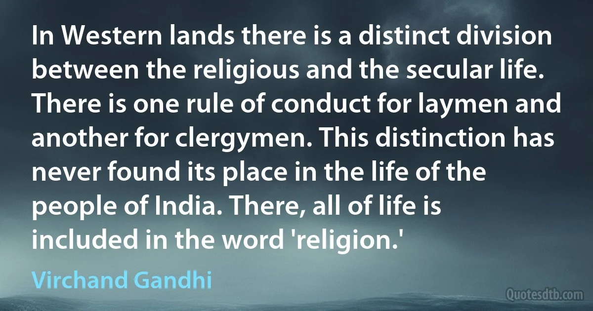 In Western lands there is a distinct division between the religious and the secular life. There is one rule of conduct for laymen and another for clergymen. This distinction has never found its place in the life of the people of India. There, all of life is included in the word 'religion.' (Virchand Gandhi)