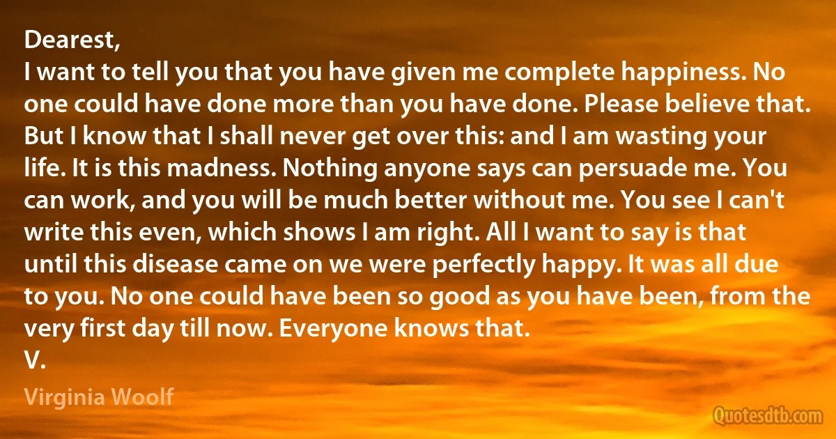 Dearest,
I want to tell you that you have given me complete happiness. No one could have done more than you have done. Please believe that.
But I know that I shall never get over this: and I am wasting your life. It is this madness. Nothing anyone says can persuade me. You can work, and you will be much better without me. You see I can't write this even, which shows I am right. All I want to say is that until this disease came on we were perfectly happy. It was all due to you. No one could have been so good as you have been, from the very first day till now. Everyone knows that.
V. (Virginia Woolf)