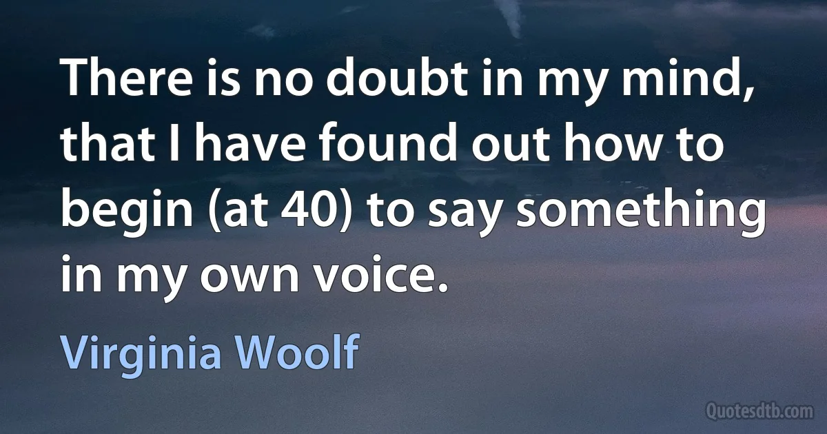 There is no doubt in my mind, that I have found out how to begin (at 40) to say something in my own voice. (Virginia Woolf)