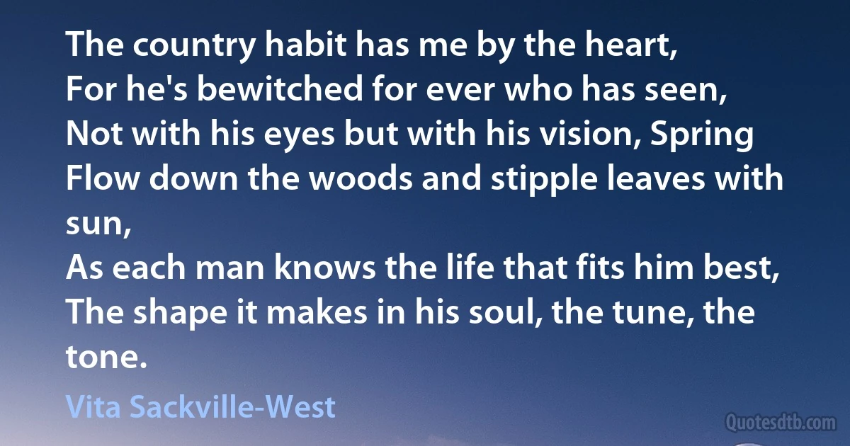 The country habit has me by the heart,
For he's bewitched for ever who has seen,
Not with his eyes but with his vision, Spring
Flow down the woods and stipple leaves with sun,
As each man knows the life that fits him best,
The shape it makes in his soul, the tune, the tone. (Vita Sackville-West)