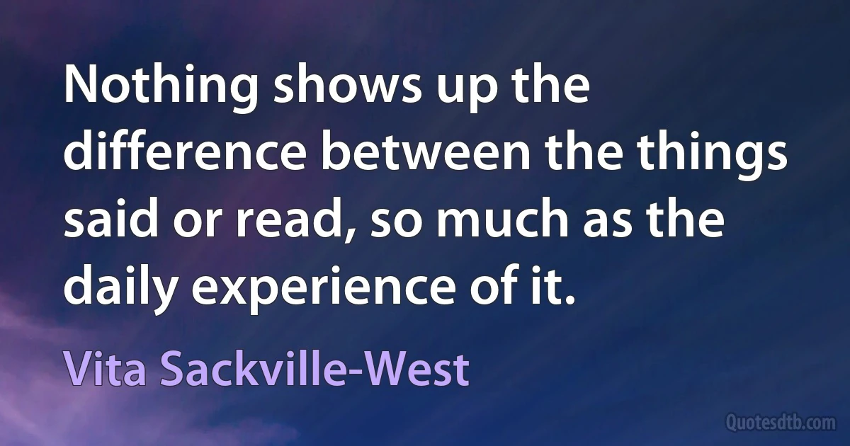 Nothing shows up the difference between the things said or read, so much as the daily experience of it. (Vita Sackville-West)