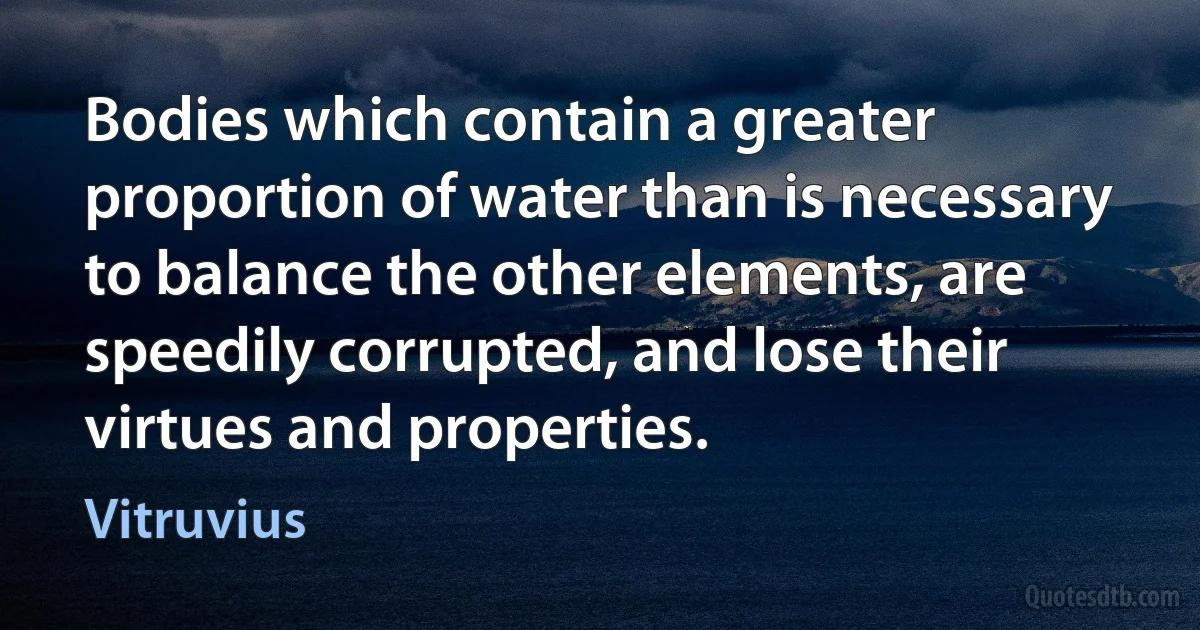 Bodies which contain a greater proportion of water than is necessary to balance the other elements, are speedily corrupted, and lose their virtues and properties. (Vitruvius)