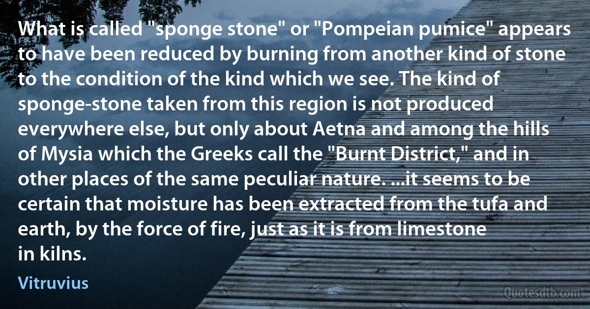 What is called "sponge stone" or "Pompeian pumice" appears to have been reduced by burning from another kind of stone to the condition of the kind which we see. The kind of sponge-stone taken from this region is not produced everywhere else, but only about Aetna and among the hills of Mysia which the Greeks call the "Burnt District," and in other places of the same peculiar nature. ...it seems to be certain that moisture has been extracted from the tufa and earth, by the force of fire, just as it is from limestone in kilns. (Vitruvius)