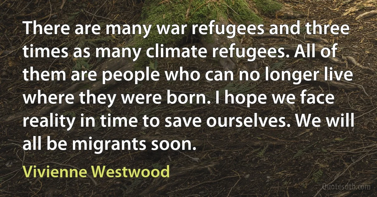 There are many war refugees and three times as many climate refugees. All of them are people who can no longer live where they were born. I hope we face reality in time to save ourselves. We will all be migrants soon. (Vivienne Westwood)