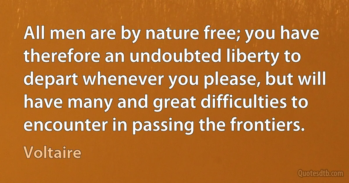 All men are by nature free; you have therefore an undoubted liberty to depart whenever you please, but will have many and great difficulties to encounter in passing the frontiers. (Voltaire)