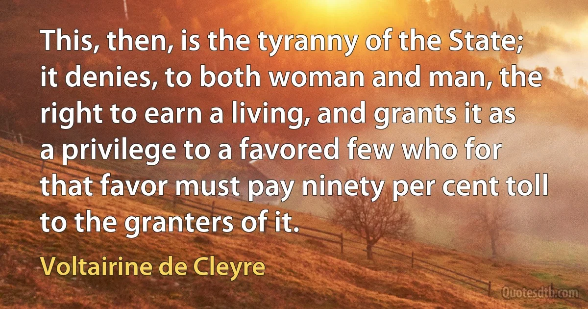 This, then, is the tyranny of the State; it denies, to both woman and man, the right to earn a living, and grants it as a privilege to a favored few who for that favor must pay ninety per cent toll to the granters of it. (Voltairine de Cleyre)