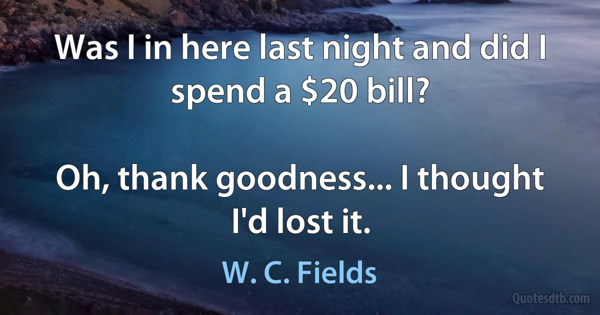 Was I in here last night and did I spend a $20 bill?

Oh, thank goodness... I thought I'd lost it. (W. C. Fields)