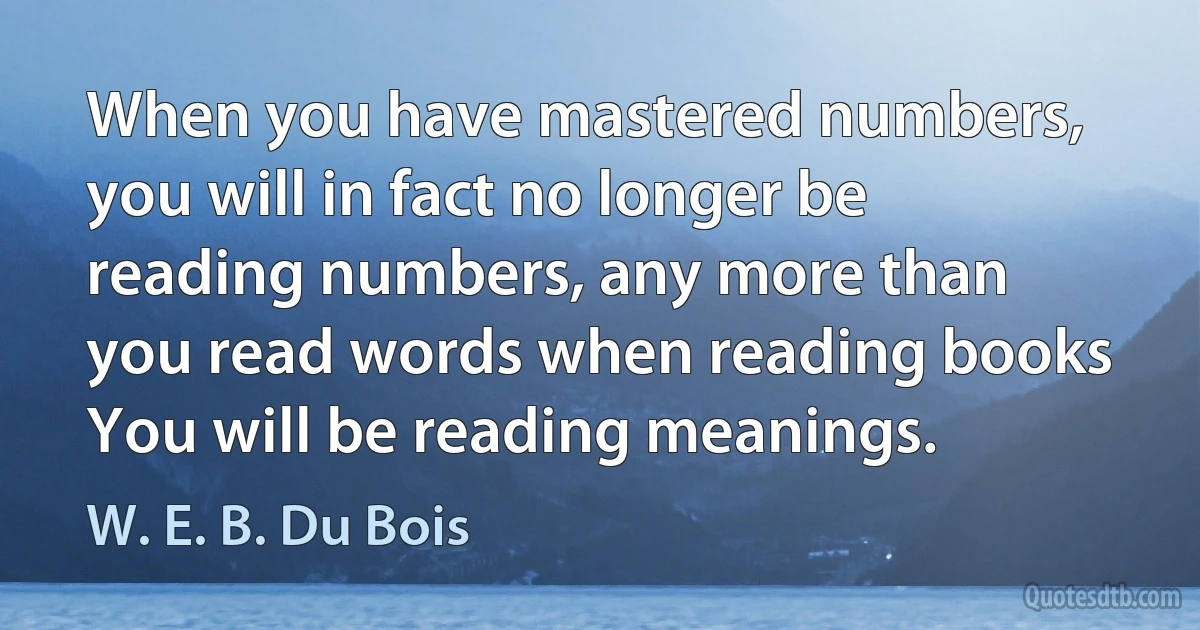 When you have mastered numbers, you will in fact no longer be reading numbers, any more than you read words when reading books You will be reading meanings. (W. E. B. Du Bois)