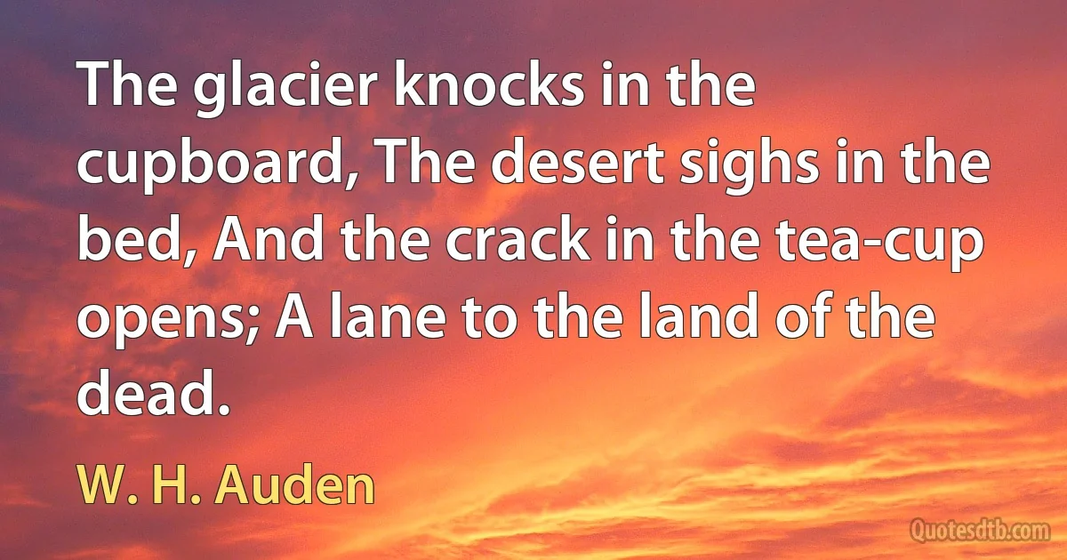 The glacier knocks in the cupboard, The desert sighs in the bed, And the crack in the tea-cup opens; A lane to the land of the dead. (W. H. Auden)