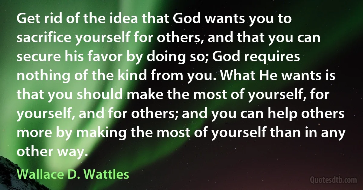 Get rid of the idea that God wants you to sacrifice yourself for others, and that you can secure his favor by doing so; God requires nothing of the kind from you. What He wants is that you should make the most of yourself, for yourself, and for others; and you can help others more by making the most of yourself than in any other way. (Wallace D. Wattles)