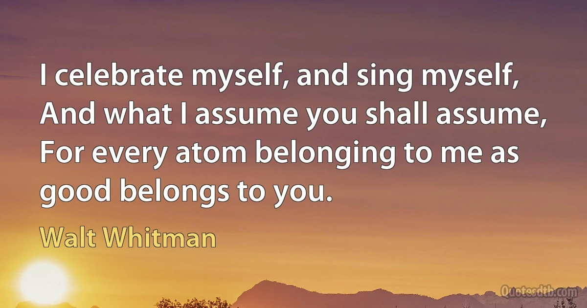 I celebrate myself, and sing myself,
And what I assume you shall assume,
For every atom belonging to me as good belongs to you. (Walt Whitman)