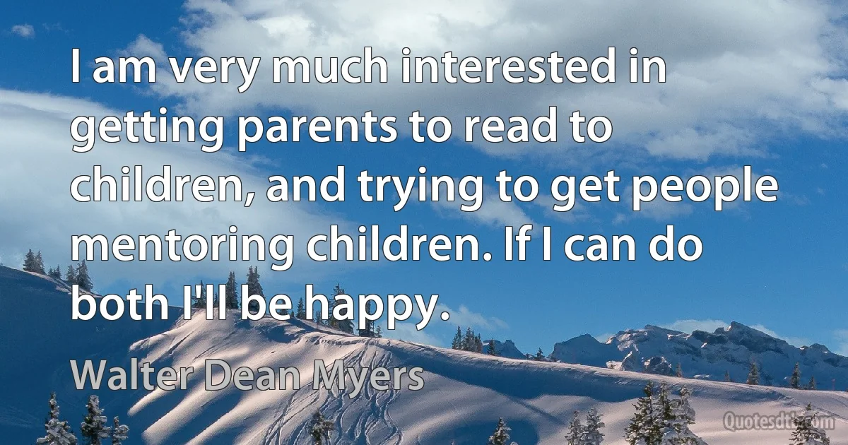 I am very much interested in getting parents to read to children, and trying to get people mentoring children. If I can do both I'll be happy. (Walter Dean Myers)