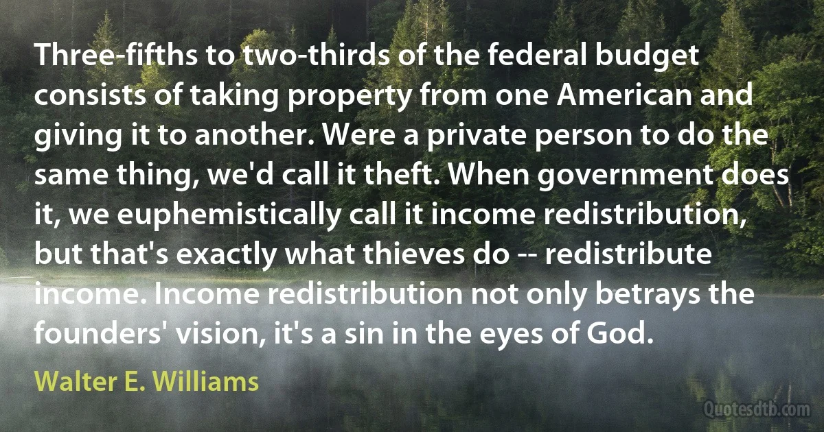 Three-fifths to two-thirds of the federal budget consists of taking property from one American and giving it to another. Were a private person to do the same thing, we'd call it theft. When government does it, we euphemistically call it income redistribution, but that's exactly what thieves do -- redistribute income. Income redistribution not only betrays the founders' vision, it's a sin in the eyes of God. (Walter E. Williams)