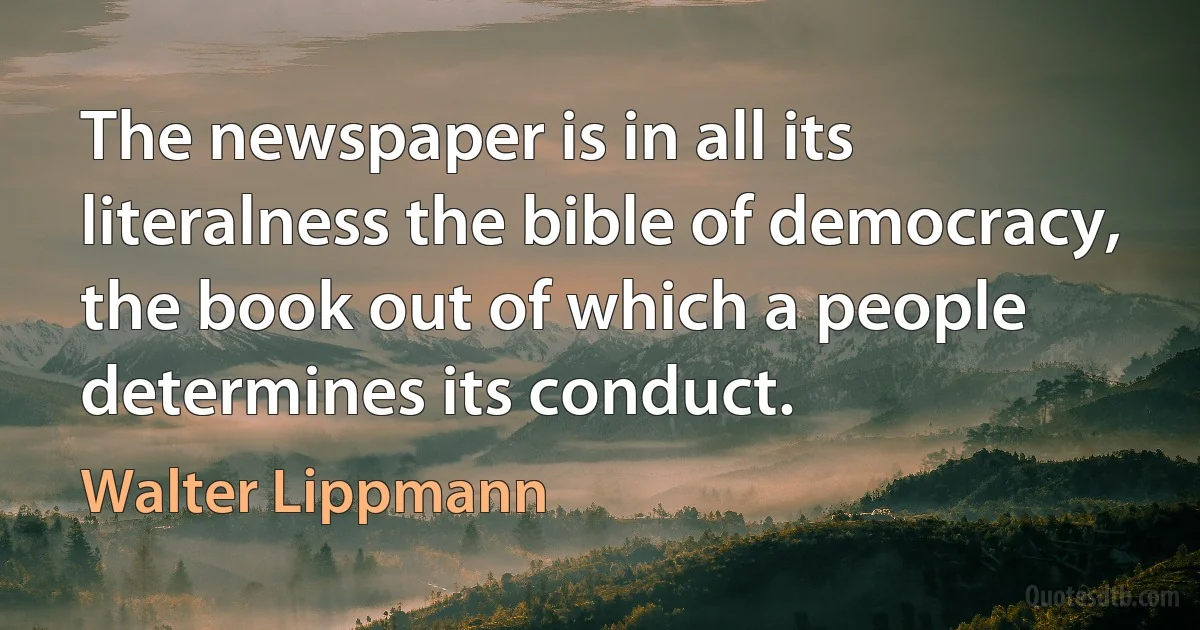 The newspaper is in all its literalness the bible of democracy, the book out of which a people determines its conduct. (Walter Lippmann)