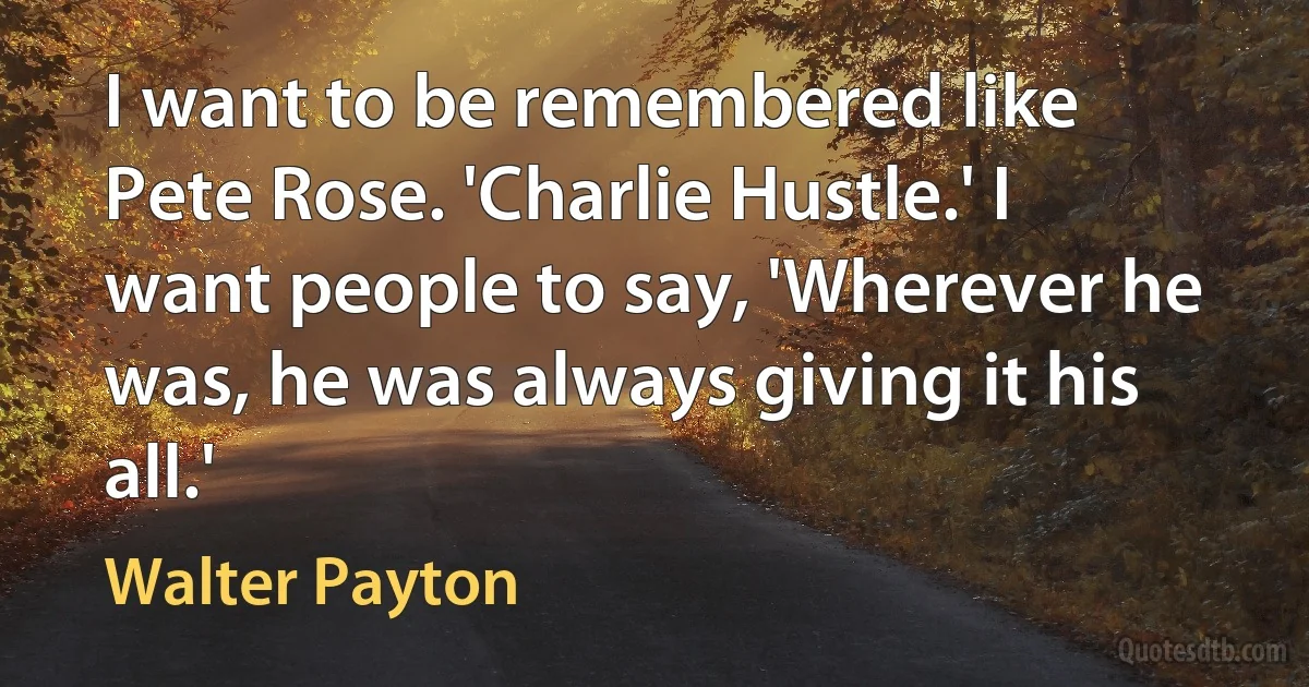 I want to be remembered like Pete Rose. 'Charlie Hustle.' I want people to say, 'Wherever he was, he was always giving it his all.' (Walter Payton)