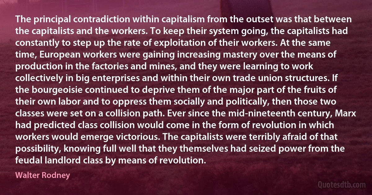 The principal contradiction within capitalism from the outset was that between the capitalists and the workers. To keep their system going, the capitalists had constantly to step up the rate of exploitation of their workers. At the same time, European workers were gaining increasing mastery over the means of production in the factories and mines, and they were learning to work collectively in big enterprises and within their own trade union structures. If the bourgeoisie continued to deprive them of the major part of the fruits of their own labor and to oppress them socially and politically, then those two classes were set on a collision path. Ever since the mid-nineteenth century, Marx had predicted class collision would come in the form of revolution in which workers would emerge victorious. The capitalists were terribly afraid of that possibility, knowing full well that they themselves had seized power from the feudal landlord class by means of revolution. (Walter Rodney)