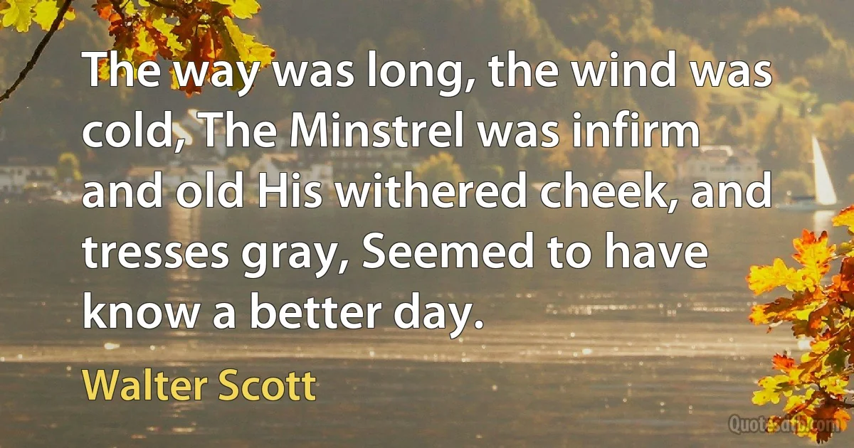 The way was long, the wind was cold, The Minstrel was infirm and old His withered cheek, and tresses gray, Seemed to have know a better day. (Walter Scott)