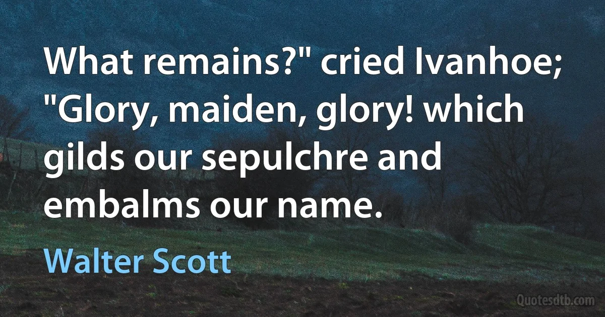 What remains?" cried Ivanhoe; "Glory, maiden, glory! which gilds our sepulchre and embalms our name. (Walter Scott)