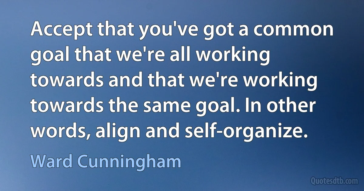 Accept that you've got a common goal that we're all working towards and that we're working towards the same goal. In other words, align and self-organize. (Ward Cunningham)