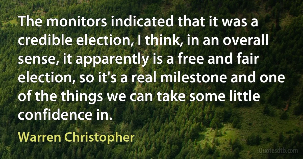 The monitors indicated that it was a credible election, I think, in an overall sense, it apparently is a free and fair election, so it's a real milestone and one of the things we can take some little confidence in. (Warren Christopher)