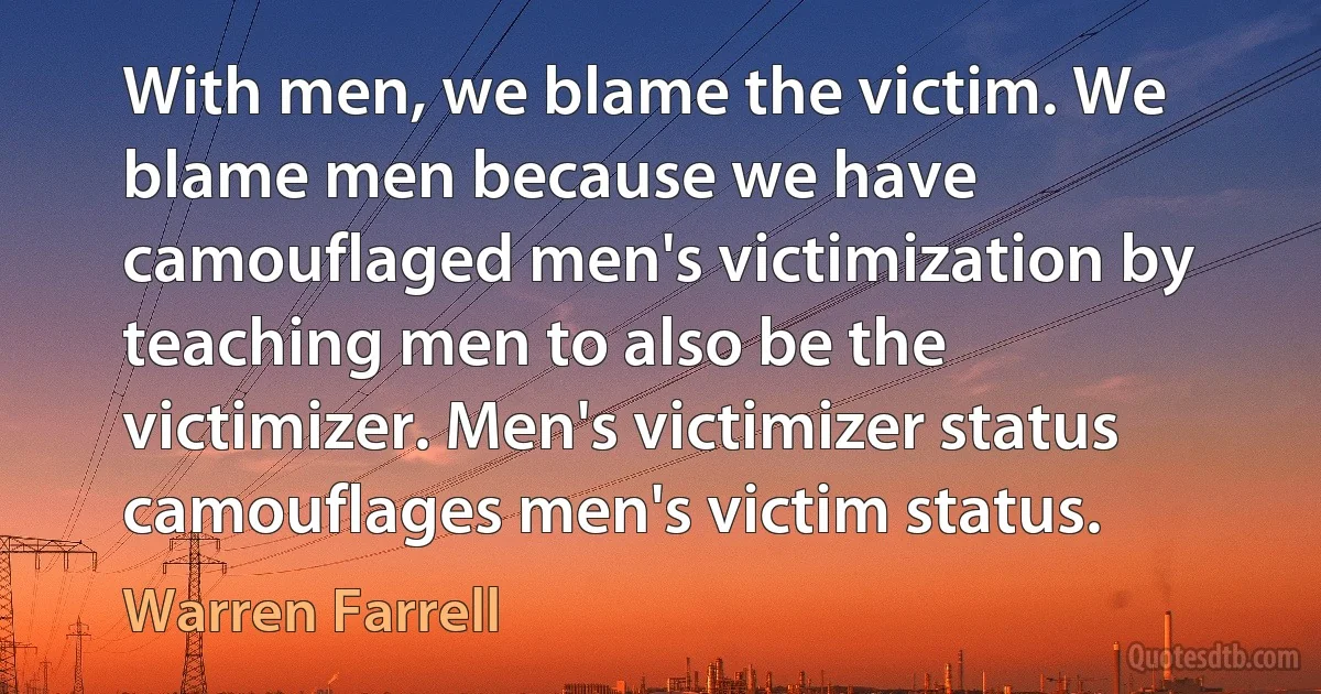 With men, we blame the victim. We blame men because we have camouflaged men's victimization by teaching men to also be the victimizer. Men's victimizer status camouflages men's victim status. (Warren Farrell)