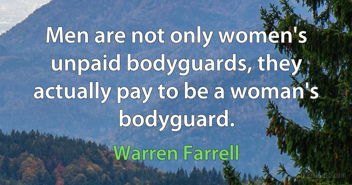 Men are not only women's unpaid bodyguards, they actually pay to be a woman's bodyguard. (Warren Farrell)