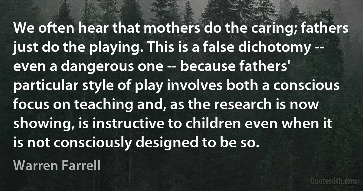 We often hear that mothers do the caring; fathers just do the playing. This is a false dichotomy -- even a dangerous one -- because fathers' particular style of play involves both a conscious focus on teaching and, as the research is now showing, is instructive to children even when it is not consciously designed to be so. (Warren Farrell)