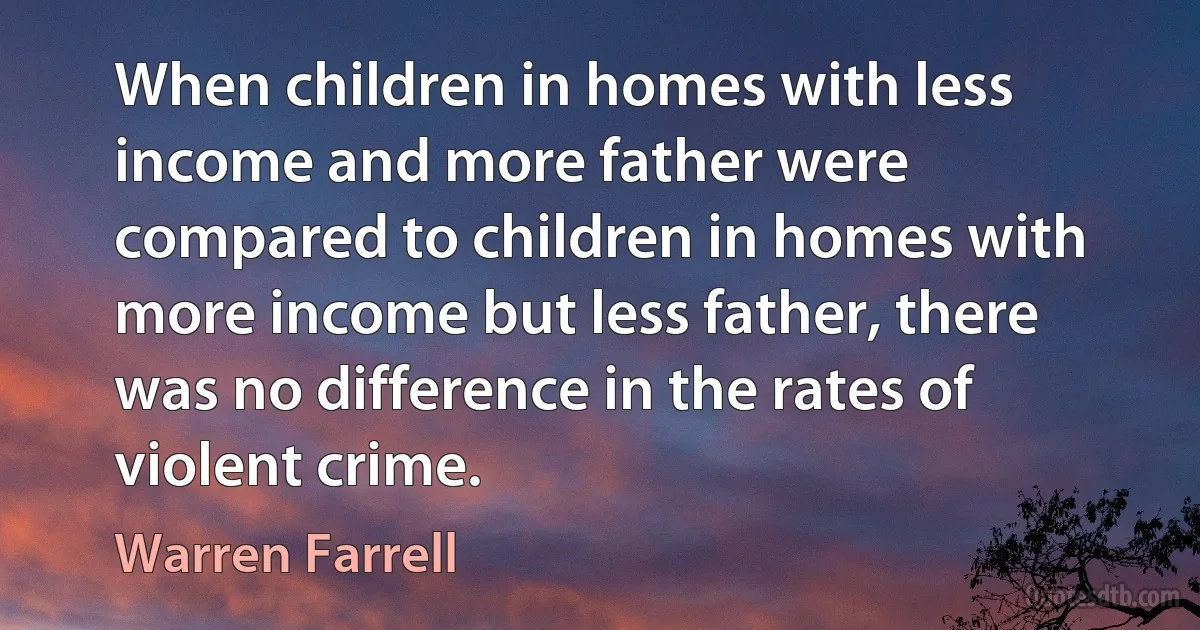 When children in homes with less income and more father were compared to children in homes with more income but less father, there was no difference in the rates of violent crime. (Warren Farrell)