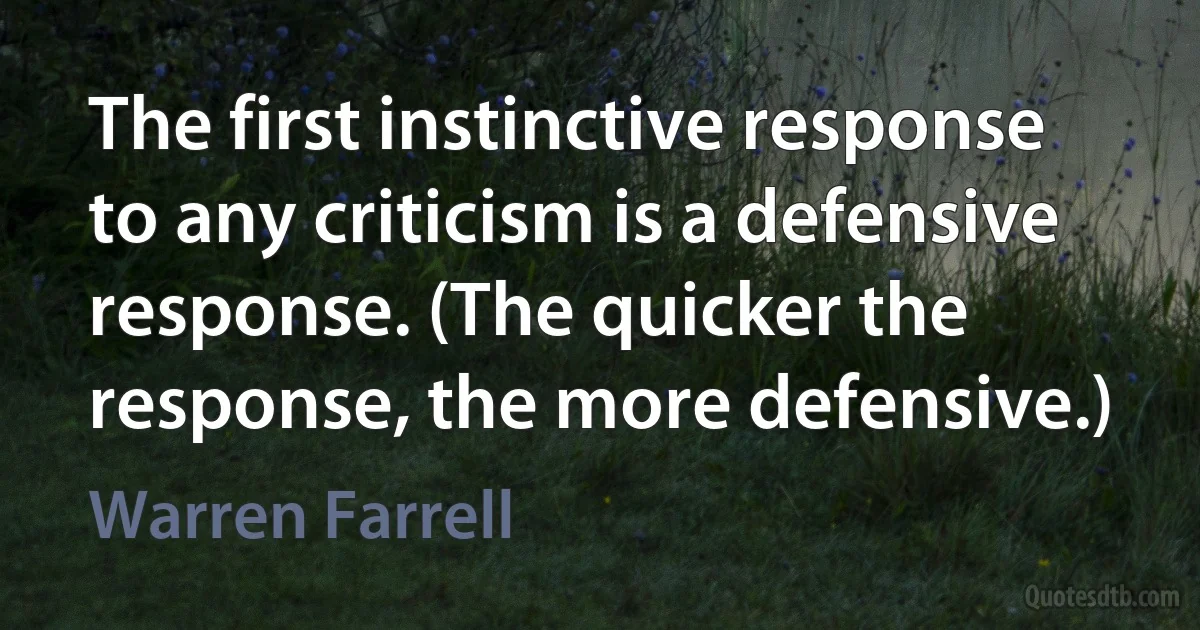 The first instinctive response to any criticism is a defensive response. (The quicker the response, the more defensive.) (Warren Farrell)