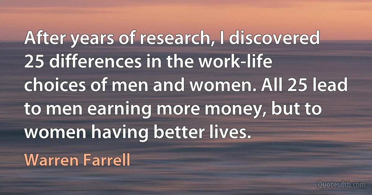 After years of research, I discovered 25 differences in the work-life choices of men and women. All 25 lead to men earning more money, but to women having better lives. (Warren Farrell)