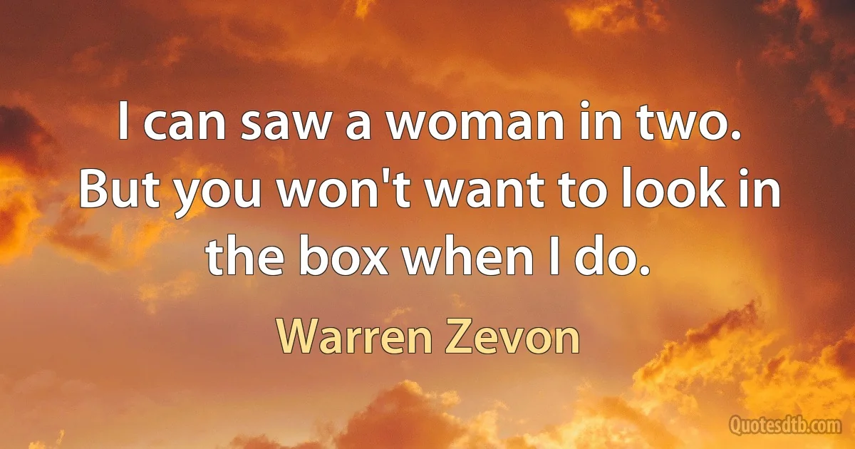 I can saw a woman in two.
But you won't want to look in the box when I do. (Warren Zevon)