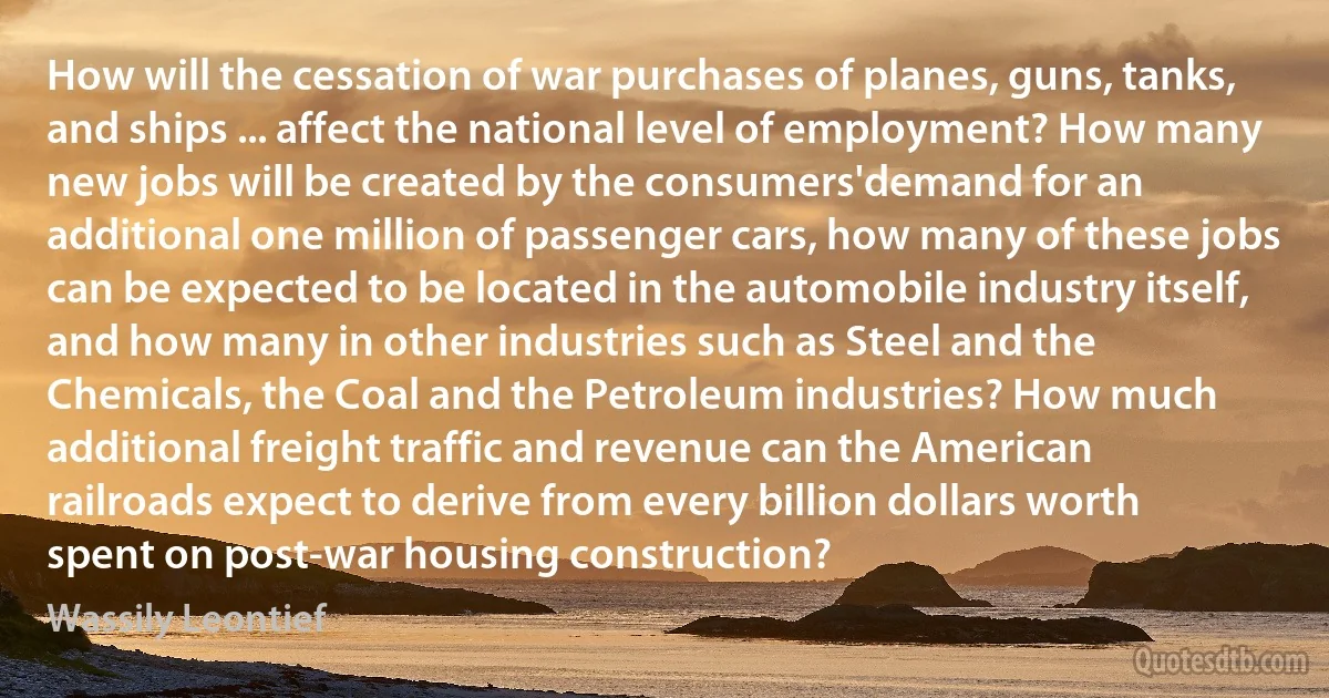 How will the cessation of war purchases of planes, guns, tanks, and ships ... affect the national level of employment? How many new jobs will be created by the consumers'demand for an additional one million of passenger cars, how many of these jobs can be expected to be located in the automobile industry itself, and how many in other industries such as Steel and the Chemicals, the Coal and the Petroleum industries? How much additional freight traffic and revenue can the American railroads expect to derive from every billion dollars worth spent on post-war housing construction? (Wassily Leontief)