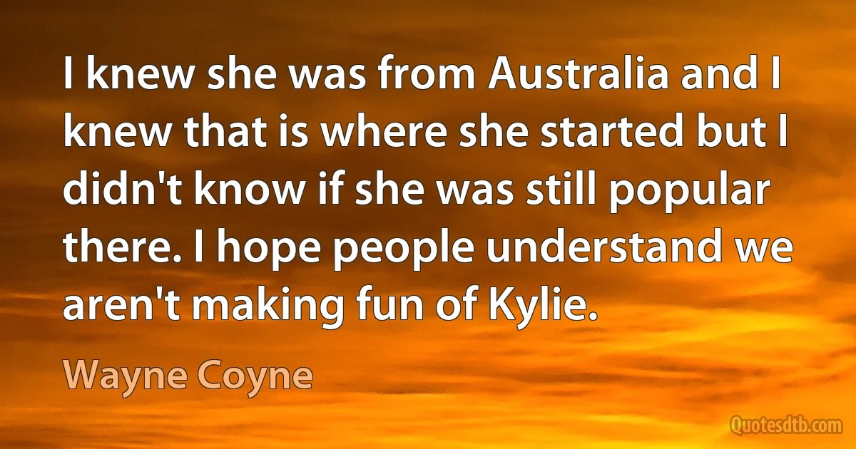 I knew she was from Australia and I knew that is where she started but I didn't know if she was still popular there. I hope people understand we aren't making fun of Kylie. (Wayne Coyne)