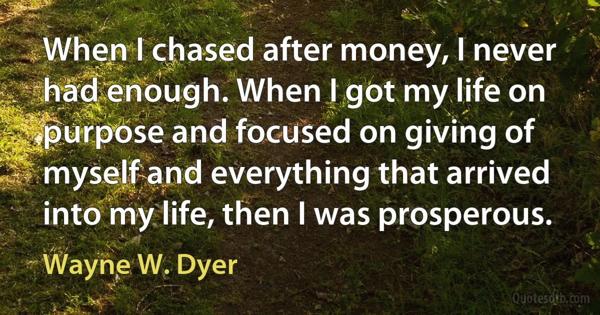 When I chased after money, I never had enough. When I got my life on purpose and focused on giving of myself and everything that arrived into my life, then I was prosperous. (Wayne W. Dyer)