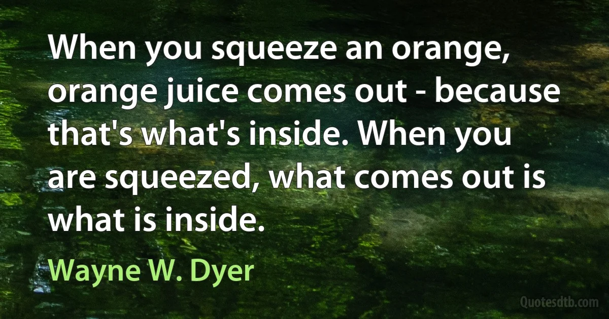 When you squeeze an orange, orange juice comes out - because that's what's inside. When you are squeezed, what comes out is what is inside. (Wayne W. Dyer)