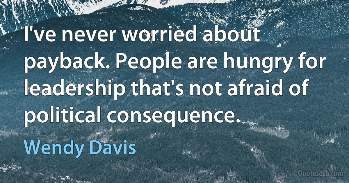 I've never worried about payback. People are hungry for leadership that's not afraid of political consequence. (Wendy Davis)