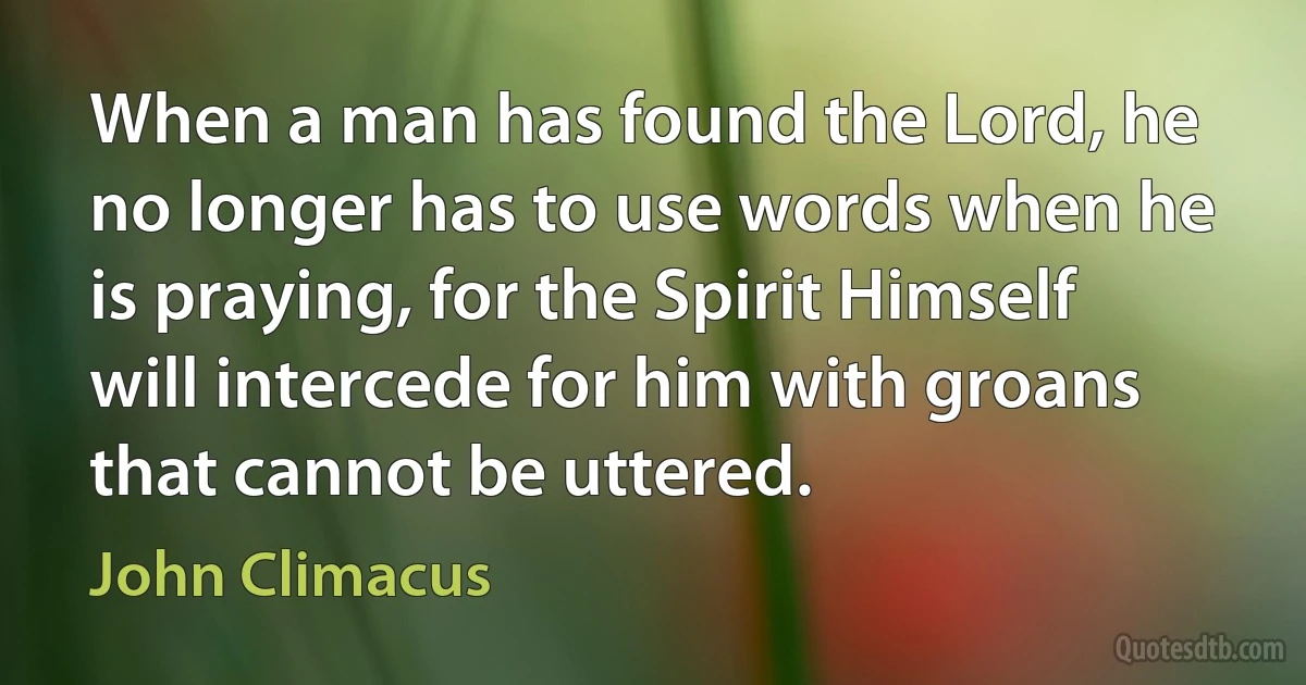 When a man has found the Lord, he no longer has to use words when he is praying, for the Spirit Himself will intercede for him with groans that cannot be uttered. (John Climacus)