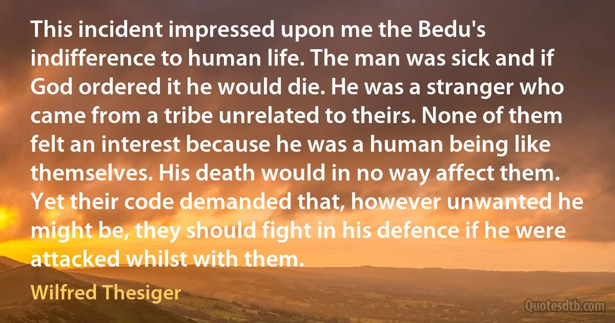 This incident impressed upon me the Bedu's indifference to human life. The man was sick and if God ordered it he would die. He was a stranger who came from a tribe unrelated to theirs. None of them felt an interest because he was a human being like themselves. His death would in no way affect them. Yet their code demanded that, however unwanted he might be, they should fight in his defence if he were attacked whilst with them. (Wilfred Thesiger)