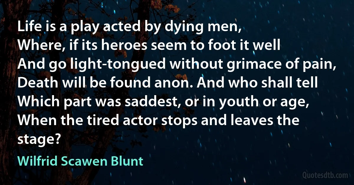 Life is a play acted by dying men,
Where, if its heroes seem to foot it well
And go light-tongued without grimace of pain,
Death will be found anon. And who shall tell
Which part was saddest, or in youth or age,
When the tired actor stops and leaves the stage? (Wilfrid Scawen Blunt)