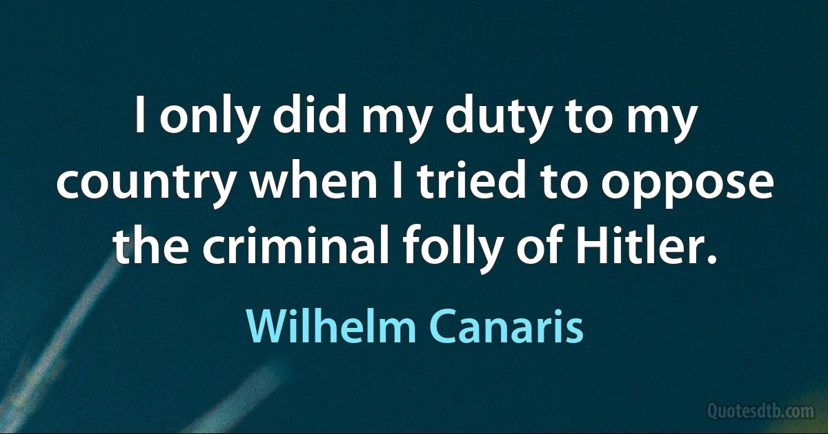 I only did my duty to my country when I tried to oppose the criminal folly of Hitler. (Wilhelm Canaris)