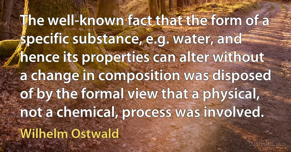 The well-known fact that the form of a specific substance, e.g. water, and hence its properties can alter without a change in composition was disposed of by the formal view that a physical, not a chemical, process was involved. (Wilhelm Ostwald)