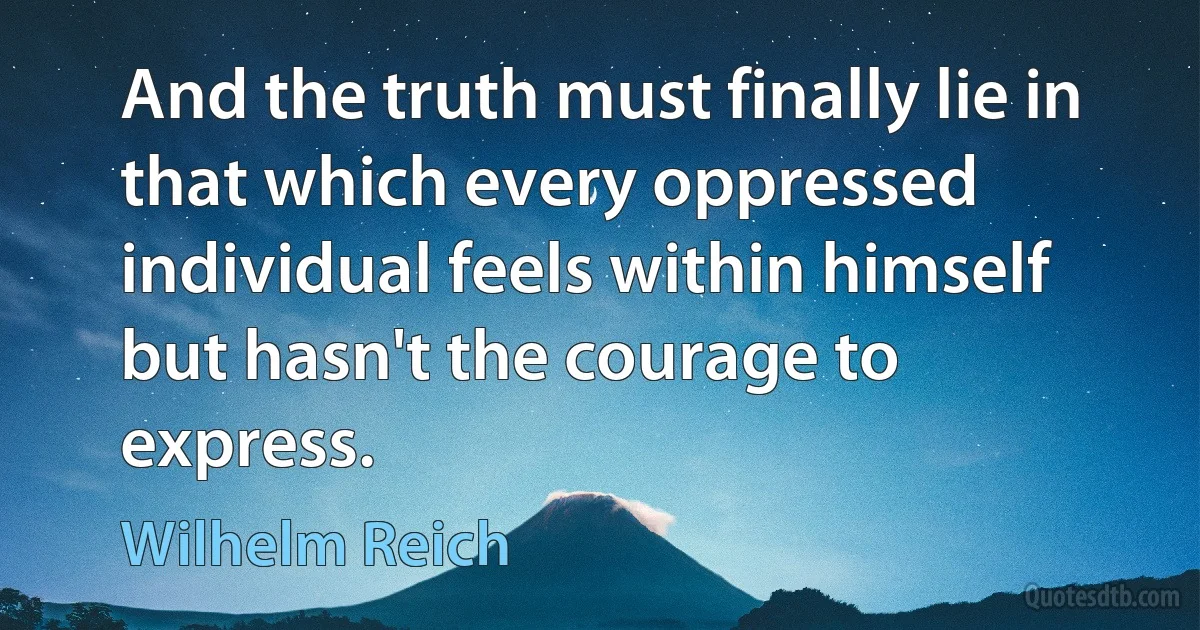 And the truth must finally lie in that which every oppressed individual feels within himself but hasn't the courage to express. (Wilhelm Reich)