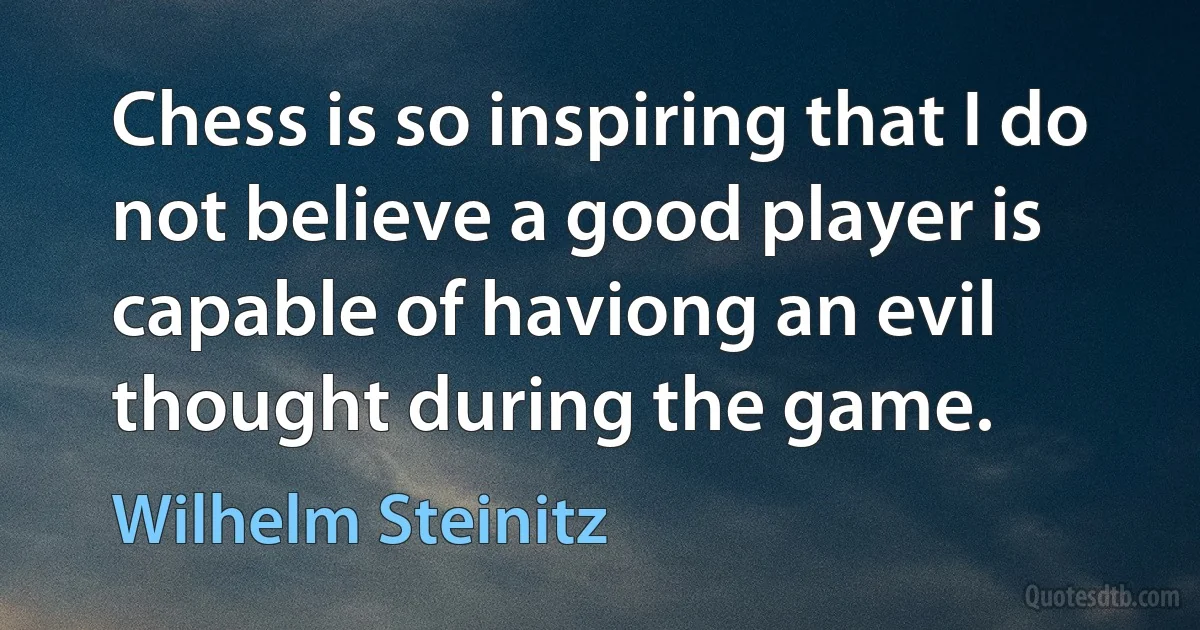 Chess is so inspiring that I do not believe a good player is capable of haviong an evil thought during the game. (Wilhelm Steinitz)