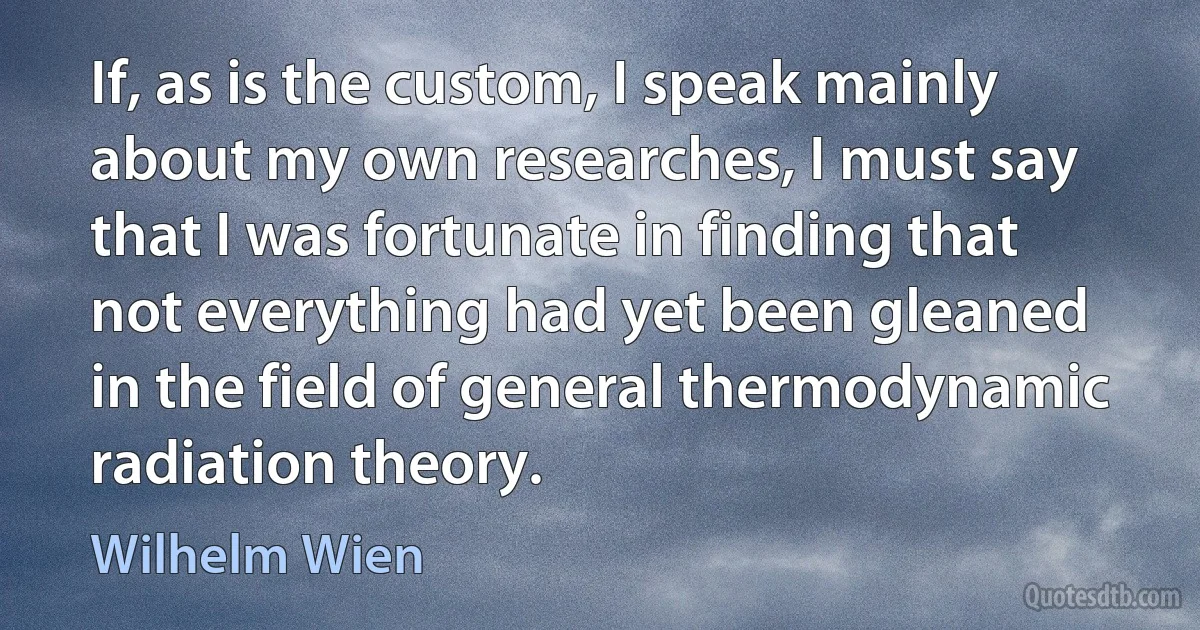 If, as is the custom, I speak mainly about my own researches, I must say that I was fortunate in finding that not everything had yet been gleaned in the field of general thermodynamic radiation theory. (Wilhelm Wien)