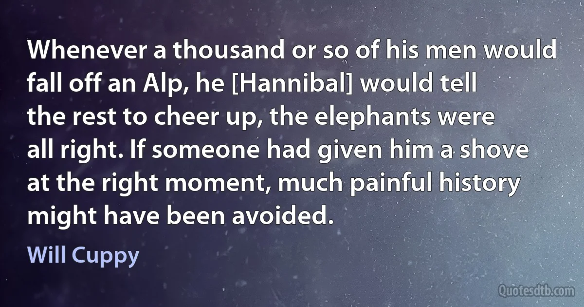 Whenever a thousand or so of his men would fall off an Alp, he [Hannibal] would tell the rest to cheer up, the elephants were all right. If someone had given him a shove at the right moment, much painful history might have been avoided. (Will Cuppy)