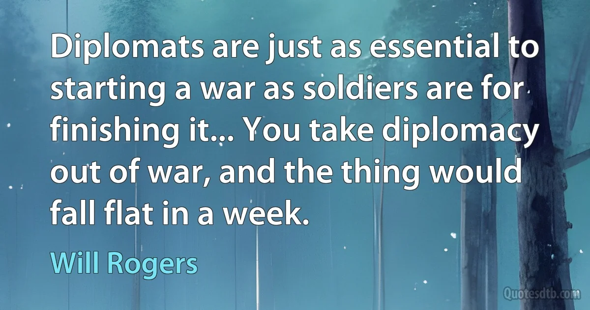 Diplomats are just as essential to starting a war as soldiers are for finishing it... You take diplomacy out of war, and the thing would fall flat in a week. (Will Rogers)