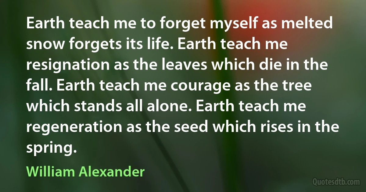 Earth teach me to forget myself as melted snow forgets its life. Earth teach me resignation as the leaves which die in the fall. Earth teach me courage as the tree which stands all alone. Earth teach me regeneration as the seed which rises in the spring. (William Alexander)