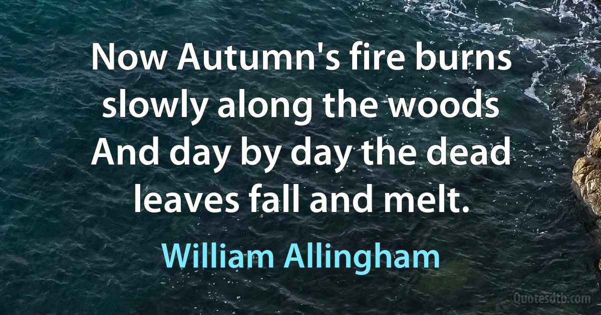 Now Autumn's fire burns slowly along the woods
And day by day the dead leaves fall and melt. (William Allingham)