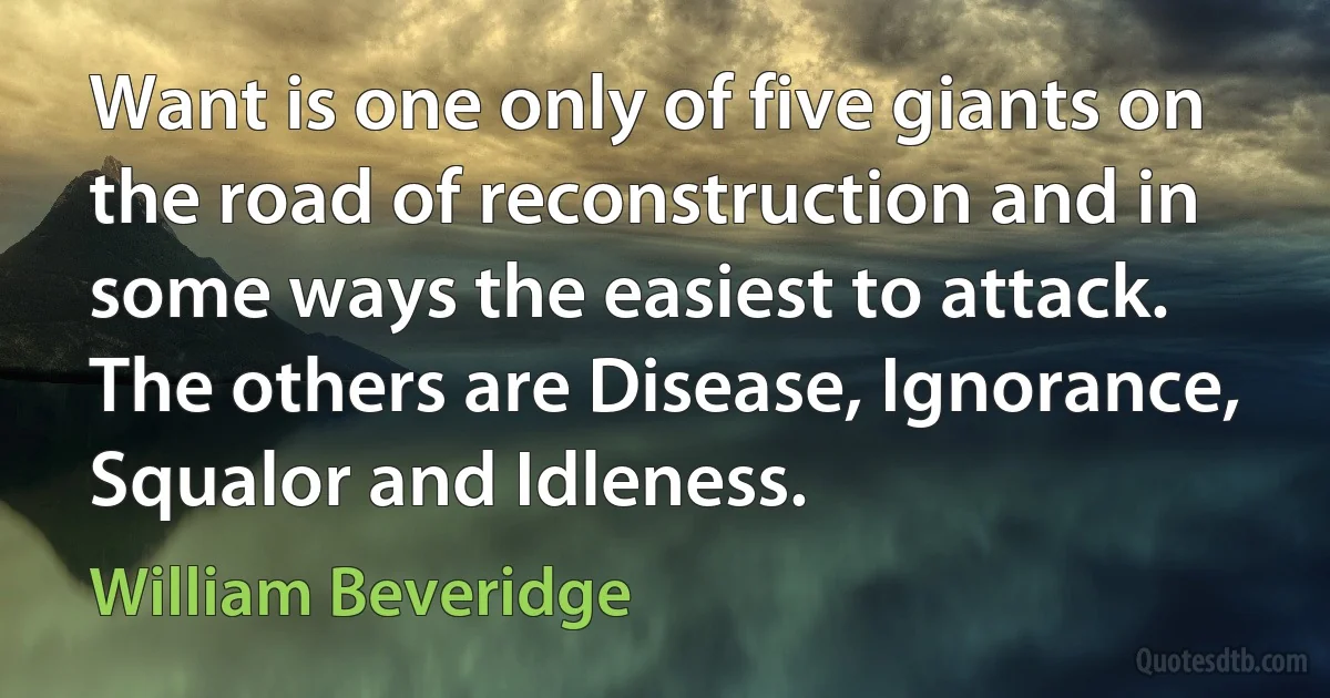 Want is one only of five giants on the road of reconstruction and in some ways the easiest to attack. The others are Disease, Ignorance, Squalor and Idleness. (William Beveridge)